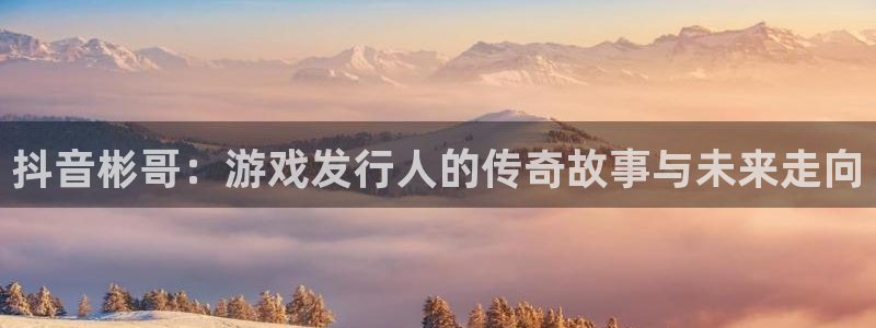 db电竞官网登录注册：抖音彬哥：游戏发行人的传奇故事与未来走向